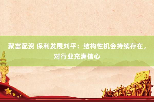 聚富配资 保利发展刘平：结构性机会持续存在，对行业充满信心