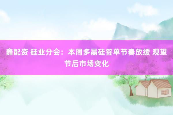 鑫配资 硅业分会：本周多晶硅签单节奏放缓 观望节后市场变化