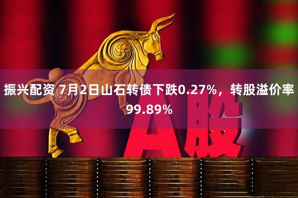 振兴配资 7月2日山石转债下跌0.27%，转股溢价率99.89%
