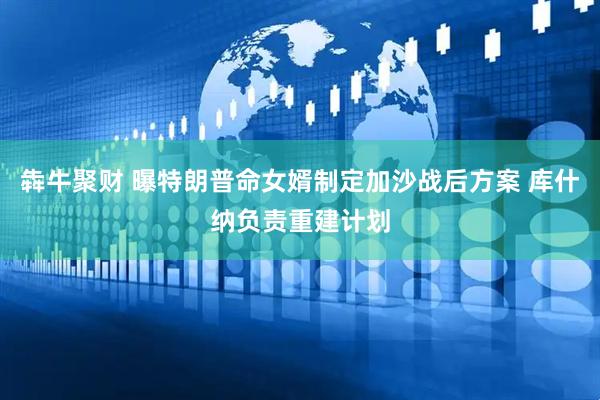 犇牛聚财 曝特朗普命女婿制定加沙战后方案 库什纳负责重建计划