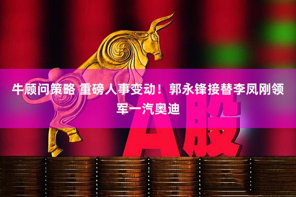 牛顾问策略 重磅人事变动！郭永锋接替李凤刚领军一汽奥迪