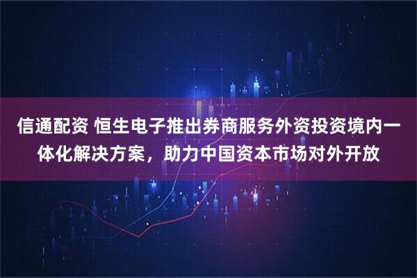 信通配资 恒生电子推出券商服务外资投资境内一体化解决方案，助力中国资本市场对外开放