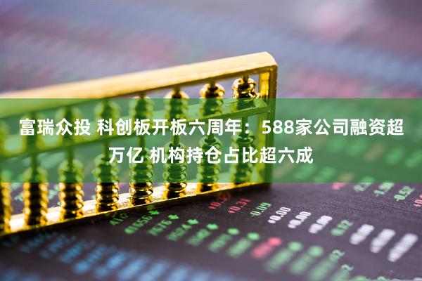 富瑞众投 科创板开板六周年：588家公司融资超万亿 机构持仓占比超六成