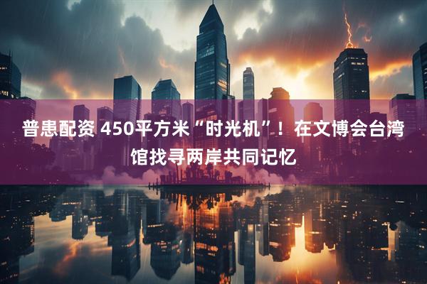 普患配资 450平方米“时光机”！在文博会台湾馆找寻两岸共同记忆