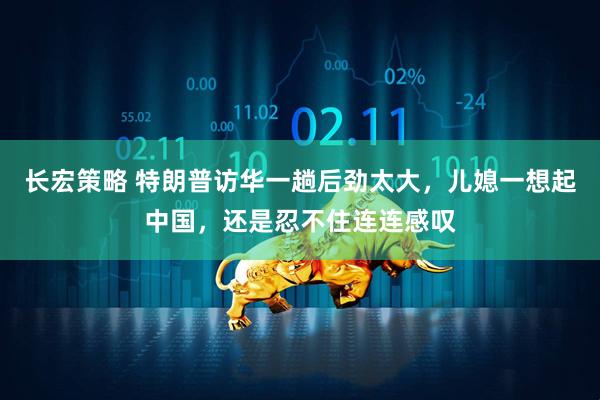 长宏策略 特朗普访华一趟后劲太大，儿媳一想起中国，还是忍不住连连感叹