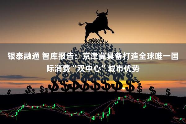 银泰融通 智库报告：京津冀具备打造全球唯一国际消费“双中心”城市优势